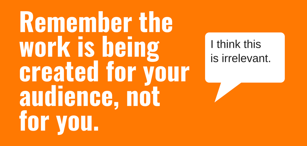 Remember the work is being created for your audience, not for you.